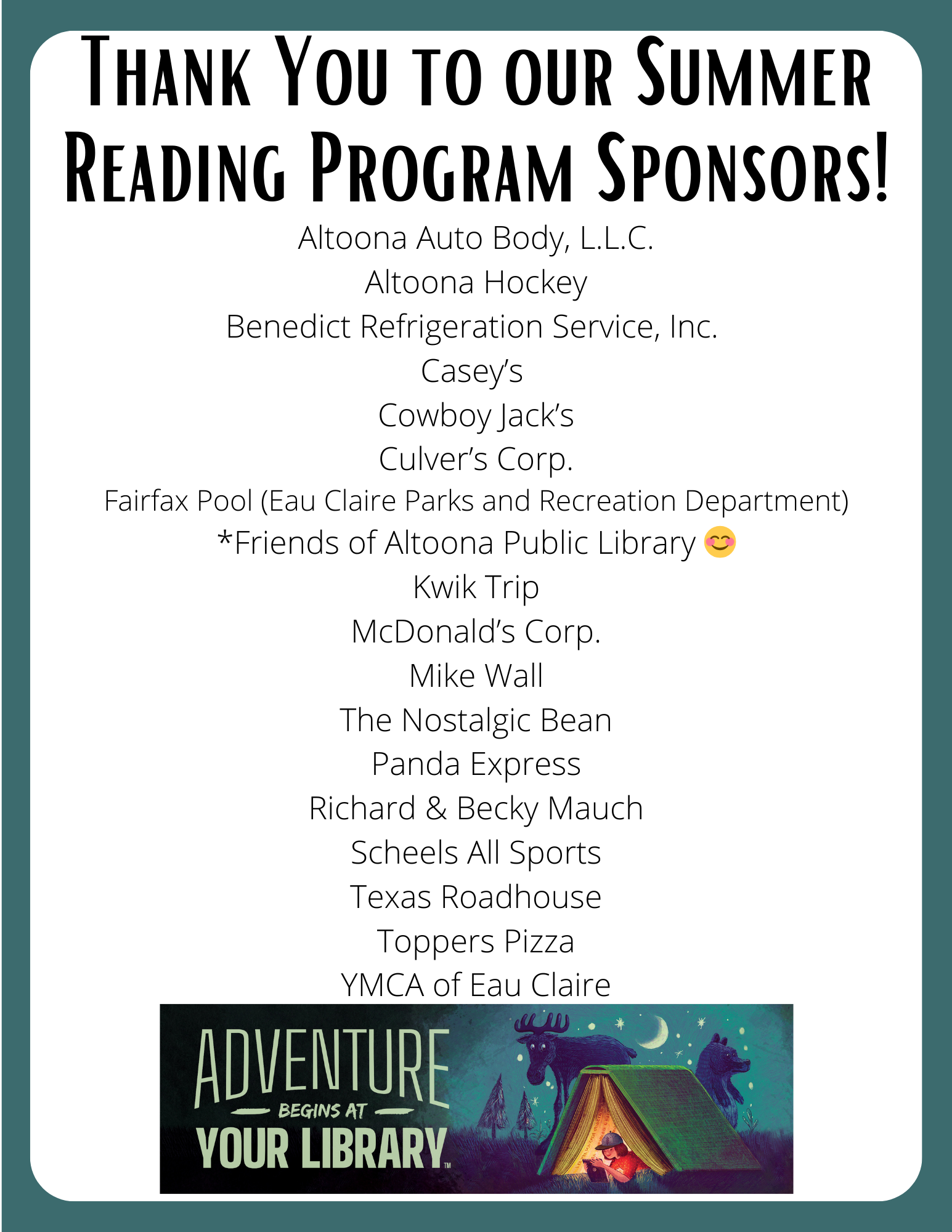 Thank You to Our Summer Reading Program Sponsors!<br />
Altoona Auto Body, L.L.C.<br />
Altoona Hockey<br />
Benedict Refrigeration Service, Inc.<br />
Casey’s<br />
Cowboy Jack’s<br />
Culver’s Corp.<br />
Fairfax Pool (Eau Claire Parks and Recreation Department)<br />
*Friends of Altoona Public Library 😊<br />
Kwik Trip<br />
McDonald’s Corp.<br />
Mike Wall<br />
The Nostalgic Bean<br />
Panda Express<br />
Richard & Becky Mauch<br />
Scheels All Sports<br />
Texas Roadhouse<br />
Toppers Pizza<br />
YMCA of Eau Claire